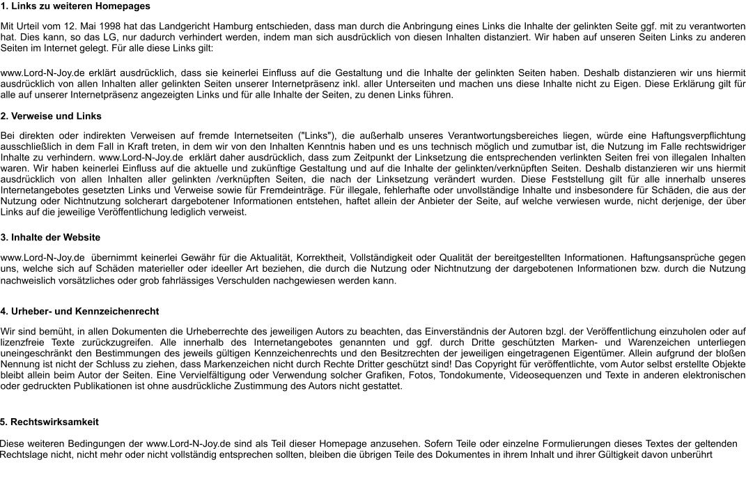 1. Links zu weiteren Homepages Mit Urteil vom 12. Mai 1998 hat das Landgericht Hamburg entschieden, dass man durch die Anbringung eines Links die Inhalte der gelinkten Seite ggf. mit zu verantworten hat. Dies kann, so das LG, nur dadurch verhindert werden, indem man sich ausdrücklich von diesen Inhalten distanziert. Wir haben auf unseren Seiten Links zu anderen Seiten im Internet gelegt. Für alle diese Links gilt: www.Lord-N-Joy.de erklärt ausdrücklich, dass sie keinerlei Einfluss auf die Gestaltung und die Inhalte der gelinkten Seiten haben. Deshalb distanzieren wir uns hiermit ausdrücklich von allen Inhalten aller gelinkten Seiten unserer Internetpräsenz inkl. aller Unterseiten und machen uns diese Inhalte nicht zu Eigen. Diese Erklärung gilt für alle auf unserer Internetpräsenz angezeigten Links und für alle Inhalte der Seiten, zu denen Links führen. 2. Verweise und Links Bei direkten oder indirekten Verweisen auf fremde Internetseiten ("Links"), die außerhalb unseres Verantwortungsbereiches liegen, würde eine Haftungsverpflichtung ausschließlich in dem Fall in Kraft treten, in dem wir von den Inhalten Kenntnis haben und es uns technisch möglich und zumutbar ist, die Nutzung im Falle rechtswidriger Inhalte zu verhindern. www.Lord-N-Joy.de  erklärt daher ausdrücklich, dass zum Zeitpunkt der Linksetzung die entsprechenden verlinkten Seiten frei von illegalen Inhalten waren. Wir haben keinerlei Einfluss auf die aktuelle und zukünftige Gestaltung und auf die Inhalte der gelinkten/verknüpften Seiten. Deshalb distanzieren wir uns hiermit ausdrücklich von allen Inhalten aller gelinkten /verknüpften Seiten, die nach der Linksetzung verändert wurden. Diese Feststellung gilt für alle innerhalb unseres Internetangebotes gesetzten Links und Verweise sowie für Fremdeinträge. Für illegale, fehlerhafte oder unvollständige Inhalte und insbesondere für Schäden, die aus der Nutzung oder Nichtnutzung solcherart dargebotener Informationen entstehen, haftet allein der Anbieter der Seite, auf welche verwiesen wurde, nicht derjenige, der über Links auf die jeweilige Veröffentlichung lediglich verweist. 3. Inhalte der Website www.Lord-N-Joy.de  übernimmt keinerlei Gewähr für die Aktualität, Korrektheit, Vollständigkeit oder Qualität der bereitgestellten Informationen. Haftungsansprüche gegen uns, welche sich auf Schäden materieller oder ideeller Art beziehen, die durch die Nutzung oder Nichtnutzung der dargebotenen Informationen bzw. durch die Nutzung fehlerhafter und unvollständiger Informationen verursacht wurden sind grundsätzlich ausgeschlossen, sofern der  www.Lord-N-Joy.de nachweislich vorsätzliches oder grob fahrlässiges Verschulden nachgewiesen werden kann.      4. Urheber- und Kennzeichenrecht Wir sind bemüht, in allen Dokumenten die Urheberrechte des jeweiligen Autors zu beachten, das Einverständnis der Autoren bzgl. der Veröffentlichung einzuholen oder auf lizenzfreie Texte zurückzugreifen. Alle innerhalb des Internetangebotes genannten und ggf. durch Dritte geschützten Marken- und Warenzeichen unterliegen uneingeschränkt den Bestimmungen des jeweils gültigen Kennzeichenrechts und den Besitzrechten der jeweiligen eingetragenen Eigentümer. Allein aufgrund der bloßen Nennung ist nicht der Schluss zu ziehen, dass Markenzeichen nicht durch Rechte Dritter geschützt sind! Das Copyright für veröffentlichte, vom Autor selbst erstellte Objekte bleibt allein beim Autor der Seiten. Eine Vervielfältigung oder Verwendung solcher Grafiken, Fotos, Tondokumente, Videosequenzen und Texte in anderen elektronischen oder gedruckten Publikationen ist ohne ausdrückliche Zustimmung des Autors nicht gestattet. 5. Rechtswirksamkeit Diese weiteren Bedingungen der www.Lord-N-Joy.de sind als Teil dieser Homepage anzusehen. Sofern Teile oder einzelne Formulierungen dieses Textes der geltenden Rechtslage nicht, nicht mehr oder nicht vollständig entsprechen sollten, bleiben die übrigen Teile des Dokumentes in ihrem Inhalt und ihrer Gültigkeit davon unberührt