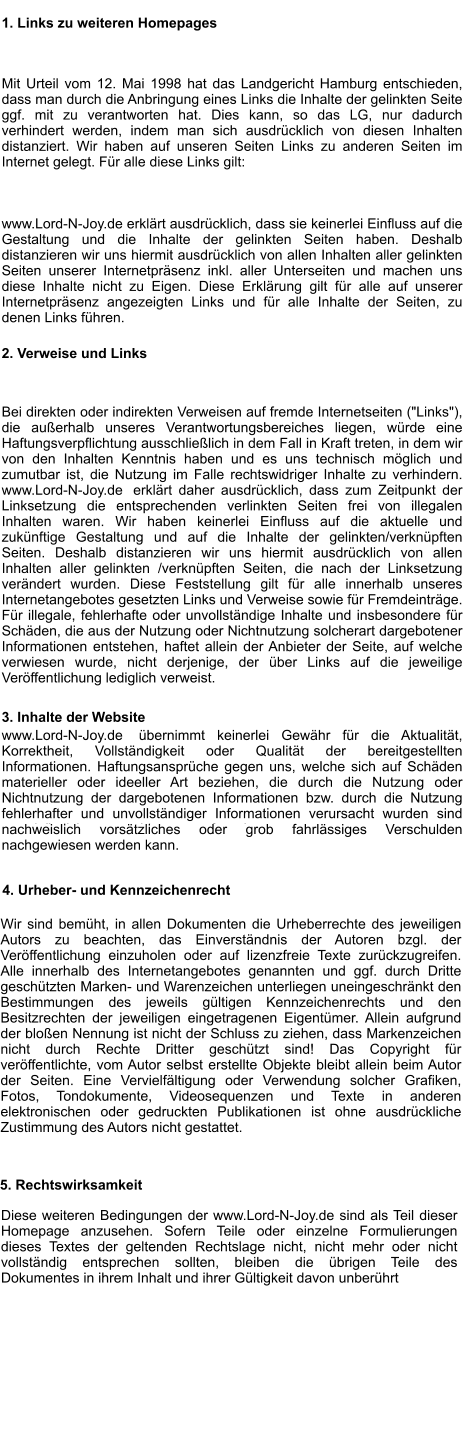 1. Links zu weiteren Homepages Mit Urteil vom 12. Mai 1998 hat das Landgericht Hamburg entschieden, dass man durch die Anbringung eines Links die Inhalte der gelinkten Seite ggf. mit zu verantworten hat. Dies kann, so das LG, nur dadurch verhindert werden, indem man sich ausdrücklich von diesen Inhalten distanziert. Wir haben auf unseren Seiten Links zu anderen Seiten im Internet gelegt. Für alle diese Links gilt: www.Lord-N-Joy.de erklärt ausdrücklich, dass sie keinerlei Einfluss auf die Gestaltung und die Inhalte der gelinkten Seiten haben. Deshalb distanzieren wir uns hiermit ausdrücklich von allen Inhalten aller gelinkten Seiten unserer Internetpräsenz inkl. aller Unterseiten und machen uns diese Inhalte nicht zu Eigen. Diese Erklärung gilt für alle auf unserer Internetpräsenz angezeigten Links und für alle Inhalte der Seiten, zu denen Links führen. 2. Verweise und Links Bei direkten oder indirekten Verweisen auf fremde Internetseiten ("Links"), die außerhalb unseres Verantwortungsbereiches liegen, würde eine Haftungsverpflichtung ausschließlich in dem Fall in Kraft treten, in dem wir von den Inhalten Kenntnis haben und es uns technisch möglich und zumutbar ist, die Nutzung im Falle rechtswidriger Inhalte zu verhindern. www.Lord-N-Joy.de  erklärt daher ausdrücklich, dass zum Zeitpunkt der Linksetzung die entsprechenden verlinkten Seiten frei von illegalen Inhalten waren. Wir haben keinerlei Einfluss auf die aktuelle und zukünftige Gestaltung und auf die Inhalte der gelinkten/verknüpften Seiten. Deshalb distanzieren wir uns hiermit ausdrücklich von allen Inhalten aller gelinkten /verknüpften Seiten, die nach der Linksetzung verändert wurden. Diese Feststellung gilt für alle innerhalb unseres Internetangebotes gesetzten Links und Verweise sowie für Fremdeinträge. Für illegale, fehlerhafte oder unvollständige Inhalte und insbesondere für Schäden, die aus der Nutzung oder Nichtnutzung solcherart dargebotener Informationen entstehen, haftet allein der Anbieter der Seite, auf welche verwiesen wurde, nicht derjenige, der über Links auf die jeweilige Veröffentlichung lediglich verweist. 3. Inhalte der Website www.Lord-N-Joy.de  übernimmt keinerlei Gewähr für die Aktualität, Korrektheit, Vollständigkeit oder Qualität der bereitgestellten Informationen. Haftungsansprüche gegen uns, welche sich auf Schäden materieller oder ideeller Art beziehen, die durch die Nutzung oder Nichtnutzung der dargebotenen Informationen bzw. durch die Nutzung fehlerhafter und unvollständiger Informationen verursacht wurden sind grundsätzlich ausgeschlossen, sofern der  www.Lord-N-Joy.de nachweislich vorsätzliches oder grob fahrlässiges Verschulden nachgewiesen werden kann.      4. Urheber- und Kennzeichenrecht Wir sind bemüht, in allen Dokumenten die Urheberrechte des jeweiligen Autors zu beachten, das Einverständnis der Autoren bzgl. der Veröffentlichung einzuholen oder auf lizenzfreie Texte zurückzugreifen. Alle innerhalb des Internetangebotes genannten und ggf. durch Dritte geschützten Marken- und Warenzeichen unterliegen uneingeschränkt den Bestimmungen des jeweils gültigen Kennzeichenrechts und den Besitzrechten der jeweiligen eingetragenen Eigentümer. Allein aufgrund der bloßen Nennung ist nicht der Schluss zu ziehen, dass Markenzeichen nicht durch Rechte Dritter geschützt sind! Das Copyright für veröffentlichte, vom Autor selbst erstellte Objekte bleibt allein beim Autor der Seiten. Eine Vervielfältigung oder Verwendung solcher Grafiken, Fotos, Tondokumente, Videosequenzen und Texte in anderen elektronischen oder gedruckten Publikationen ist ohne ausdrückliche Zustimmung des Autors nicht gestattet. 5. Rechtswirksamkeit Diese weiteren Bedingungen der www.Lord-N-Joy.de sind als Teil dieser Homepage anzusehen. Sofern Teile oder einzelne Formulierungen dieses Textes der geltenden Rechtslage nicht, nicht mehr oder nicht vollständig entsprechen sollten, bleiben die übrigen Teile des Dokumentes in ihrem Inhalt und ihrer Gültigkeit davon unberührt